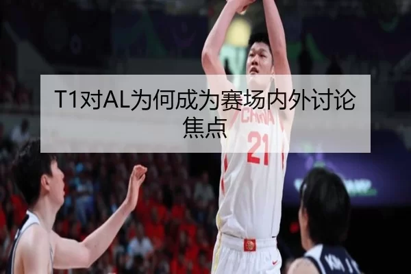 T1对AL为何成为赛场内外讨论焦点